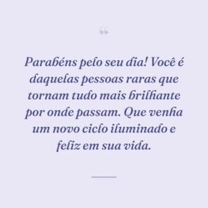 Parabéns pelo seu dia! Você é daquelas pessoas raras que tornam tudo mais brilhante por onde passam. Que venha um novo ciclo iluminado e feliz em sua vida.