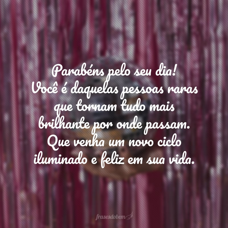 Parabéns pelo seu dia! Você é daquelas pessoas raras que tornam tudo mais brilhante por onde passam. Que venha um novo ciclo iluminado e feliz em sua vida.