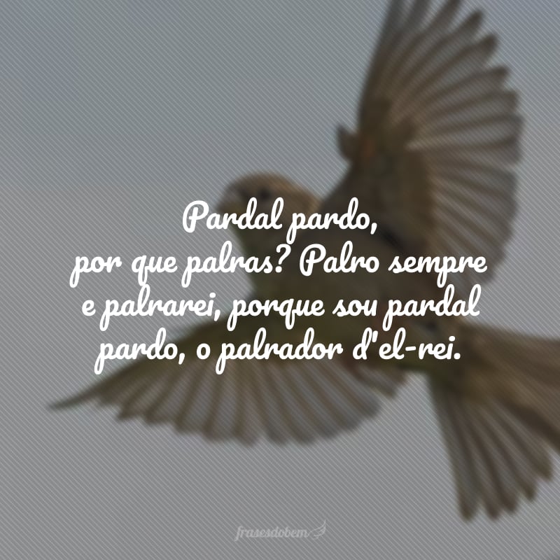 Pardal pardo, por que palras? Palro sempre e palrarei, porque sou pardal pardo, o palrador d'el-rei.