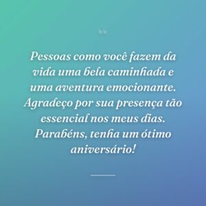 Pessoas como você fazem da vida uma bela caminhada e uma aventura emocionante. Agradeço por sua presença tão essencial nos meus dias. Parabéns, tenha um ótimo aniversário!