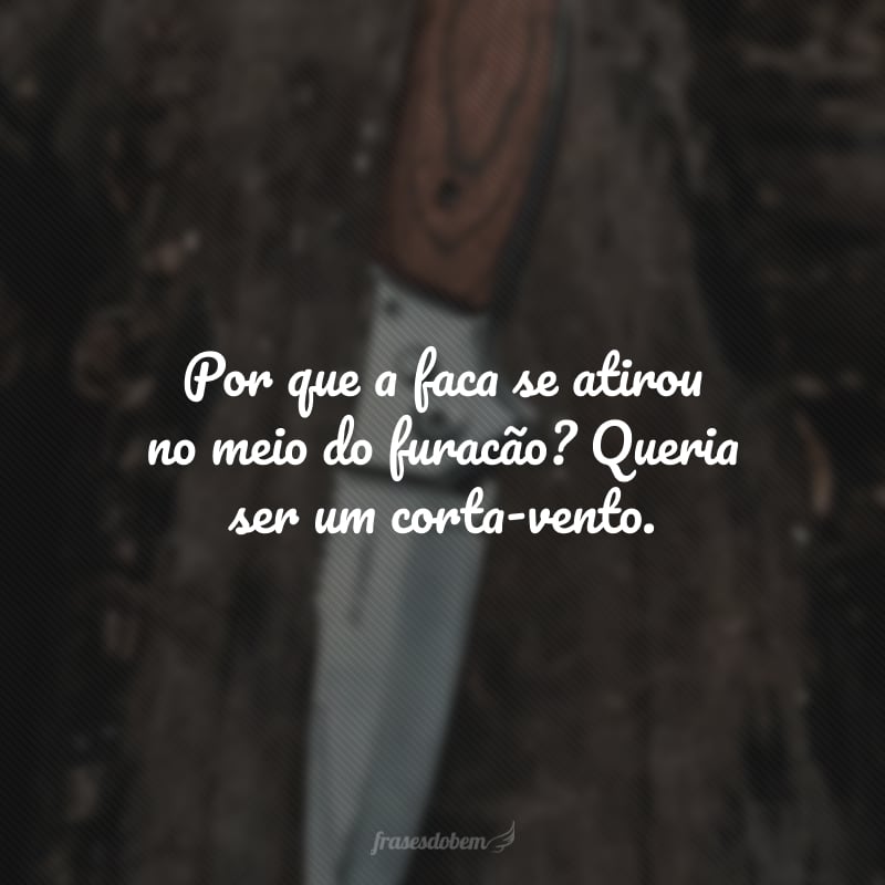 Por que a faca se atirou no meio do furacão? Queria ser um corta-vento.