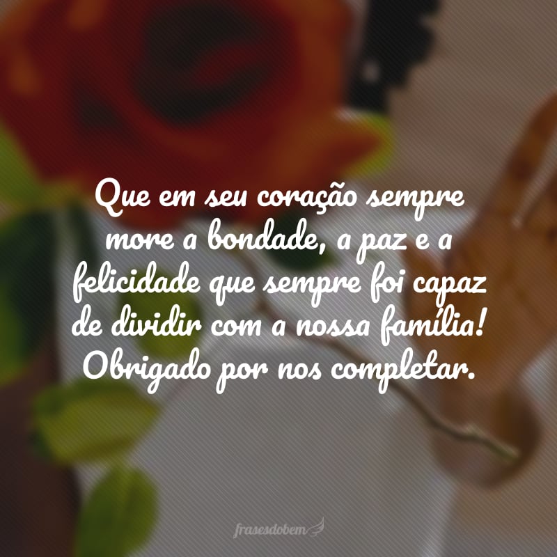 Que em seu coração sempre more a bondade, a paz e a felicidade que sempre foi capaz de dividir com a nossa família! Obrigado por nos completar.