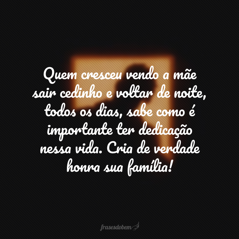 Quem cresceu vendo a mãe sair cedinho e voltar de noite, todos os dias, sabe como é importante ter dedicação nessa vida. Cria de verdade honra sua família!