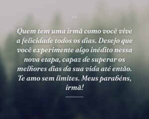 Quem tem uma irmã como você vive a felicidade todos os dias. Desejo que você experimente algo inédito nessa nova etapa, capaz de superar os melhores dias da sua vida até então. Te amo sem limites. Meus parabéns, irmã!