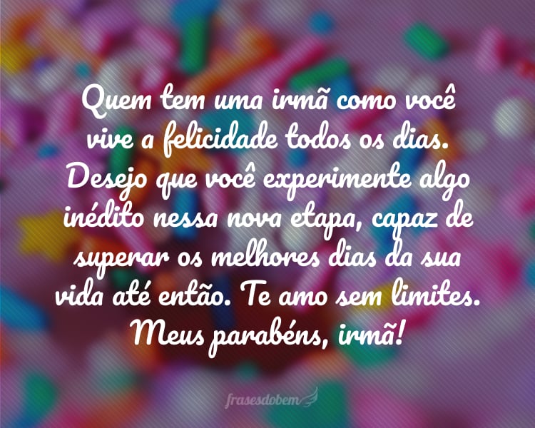 Quem tem uma irmã como você vive a felicidade todos os dias. Desejo que você experimente algo inédito nessa nova etapa, capaz de superar os melhores dias da sua vida até então. Te amo sem limites. Meus parabéns, irmã!