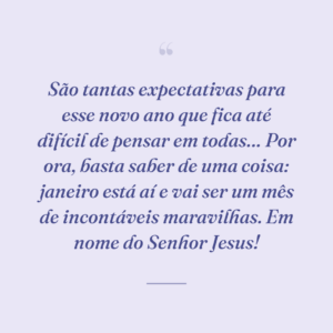 São tantas expectativas para esse novo ano que fica até difícil de pensar em todas… Por ora, basta saber de uma coisa: janeiro está aí e vai ser um mês de incontáveis maravilhas. Em nome do Senhor Jesus!