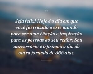 Seja feliz! Hoje é o dia em que você foi trazido a este mundo para ser uma bênção e inspiração para as pessoas ao seu redor! Seu aniversário é o primeiro dia de outra jornada de 365 dias.
