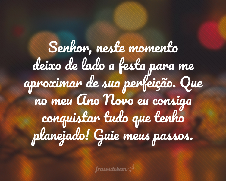 Senhor, neste momento deixo de lado a festa para me aproximar de sua perfeição. Que no meu Ano Novo eu consiga conquistar tudo que tenho planejado! Guie meus passos.