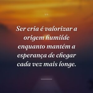 Ser cria é valorizar a origem humilde enquanto mantém a esperança de chegar cada vez mais longe.