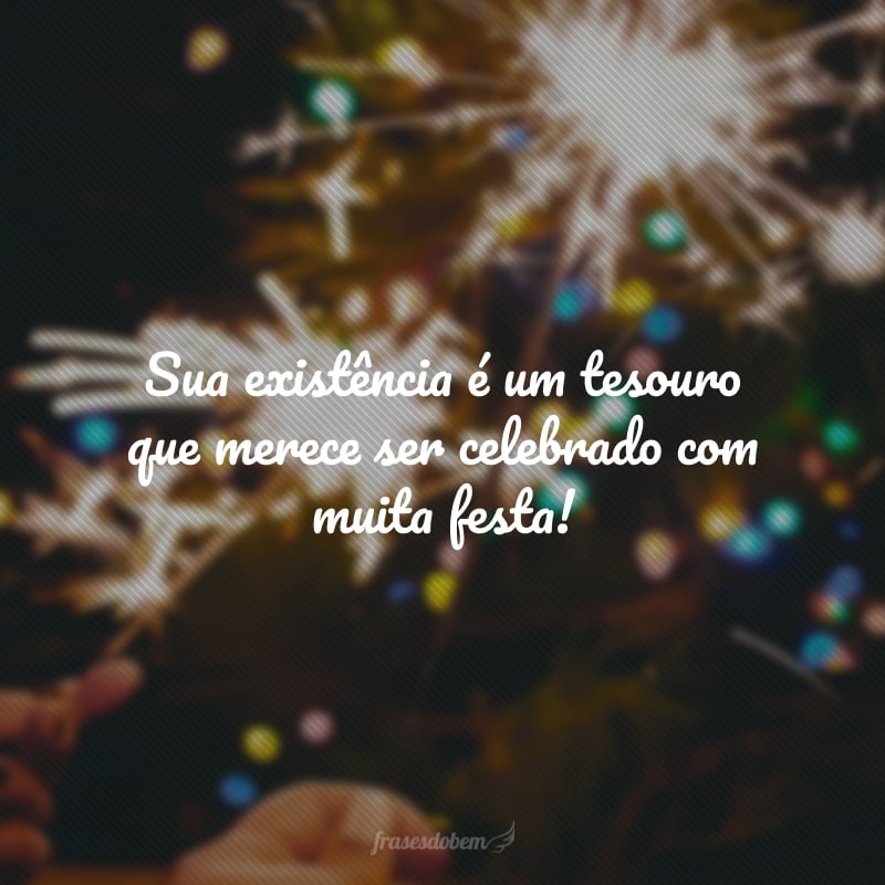 Sua existência é um tesouro que merece ser celebrado com muita festa! Que você tenha ao seu redor as pessoas que mais ama para compartilhar cada alegria deste dia especial. Feliz aniversário!