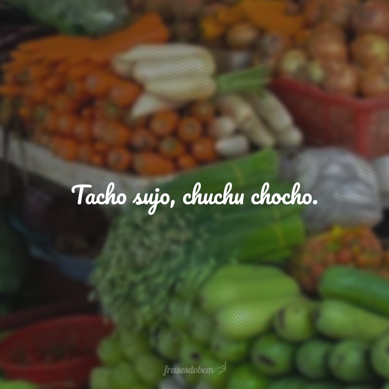 Tacho sujo, chuchu chocho. 