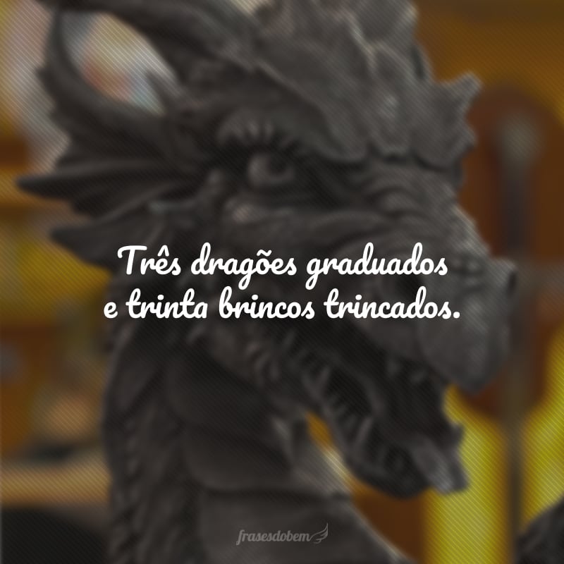 Três dragões graduados e trinta brincos trincados.