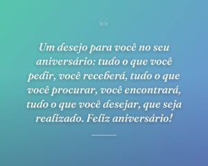 Um desejo para você no seu aniversário: tudo o que você pedir, você receberá, tudo o que você procurar, você encontrará, tudo o que você desejar, que seja realizado. Feliz aniversário!