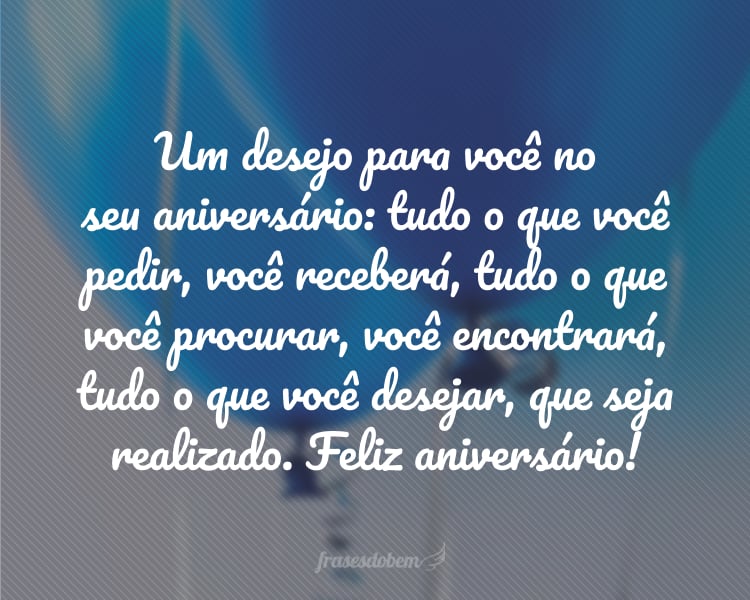 Um desejo para você no seu aniversário: tudo o que você pedir, você receberá, tudo o que você procurar, você encontrará, tudo o que você desejar, que seja realizado. Feliz aniversário!