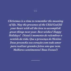 Christmas is a time to remember the meaning of life. May the presence of the Child God fill your heart with all the love to accomplish great things next year. Best wishes! Happy Holidays!
 (Natal é momento de relembrar o sentido da vida. Que a presença do Menino Deus preencha seu coração com todo amor para realizar grandes feitos ano que vem. Melhores sentimentos! Boas Festas!)