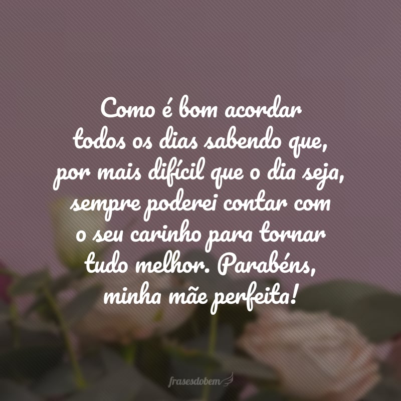 Como é bom acordar todos os dias sabendo que, por mais difícil que o dia seja, sempre poderei contar com o seu carinho para tornar tudo melhor. Parabéns, minha mãe perfeita!