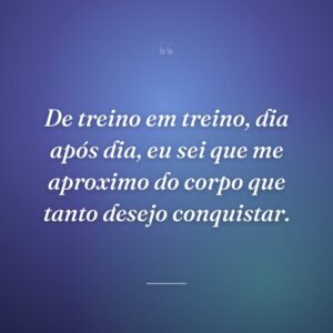 De treino em treino, dia após dia, eu sei que me aproximo do corpo que tanto desejo conquistar.