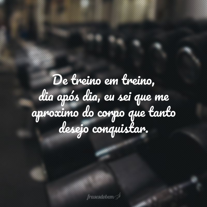 De treino em treino, dia após dia, eu sei que me aproximo do corpo que tanto desejo conquistar. 