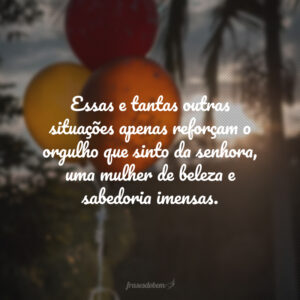 Sempre que a veem, minhas amigas comentam: ''como sua mãe está linda!". Essas e tantas outras situações apenas reforçam o orgulho que sinto da senhora, uma mulher de beleza e sabedoria imensas. Meus parabéns pelo seu dia, mamãe amada!