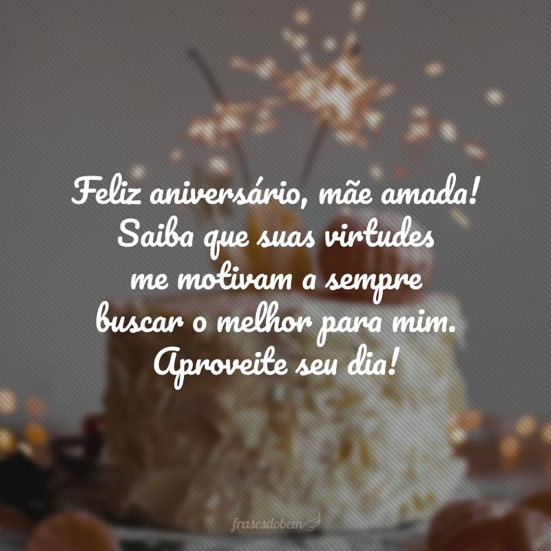 Feliz aniversário, mãe amada! Saiba que suas virtudes me motivam a sempre buscar o melhor para mim. Aproveite seu dia!