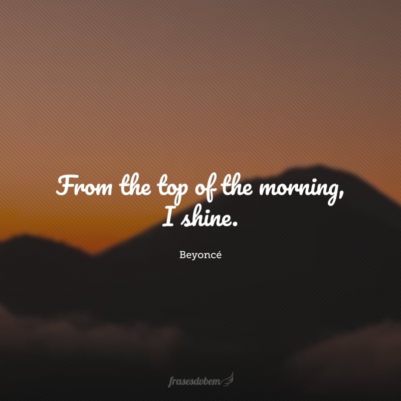 From the top of the morning, I shine. (Desde o começo da manhã, eu brilho.)