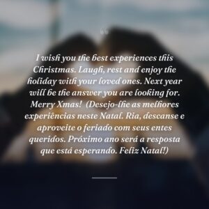 I wish you the best experiences this Christmas. Laugh, rest and enjoy the holiday with your loved ones. Next year will be the answer you are looking for. Merry Xmas!
(Desejo-lhe as melhores experiências neste Natal. Ria, descanse e aproveite o feriado com seus entes queridos. Próximo ano será a resposta que está esperando. Feliz Natal!)
