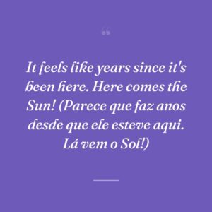 It feels like years since it's been here. Here comes the Sun! (Parece que faz anos desde que ele esteve aqui. Lá vem o Sol!)