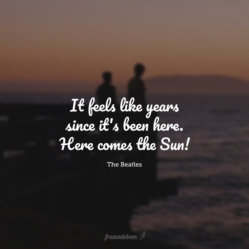 It feels like years since it's been here. Here comes the Sun! (Parece que faz anos desde que ele esteve aqui. Lá vem o Sol!)