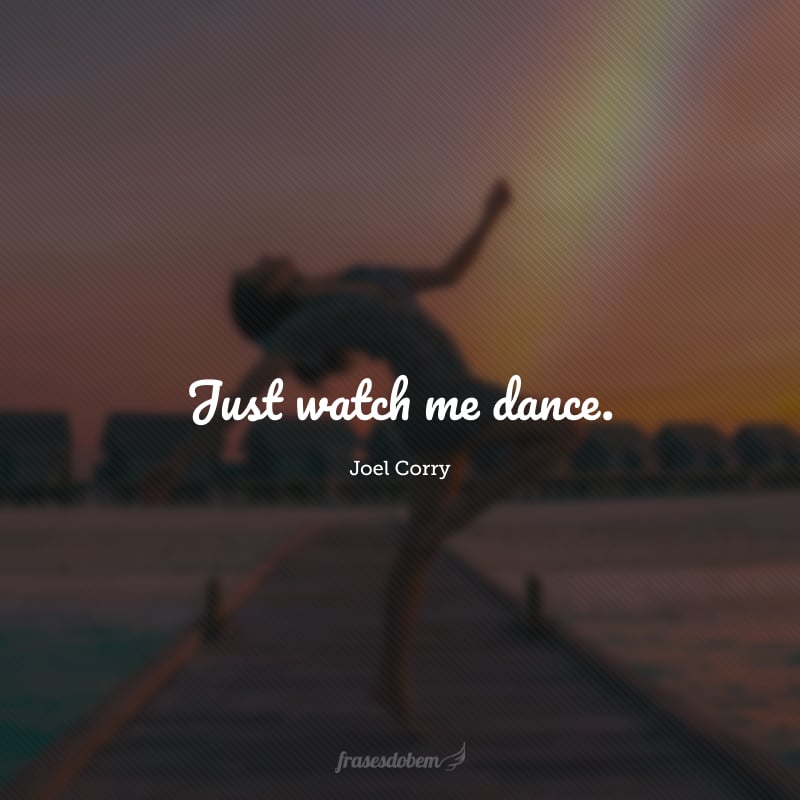 Just watch me dance. (Só me observe dançar.)