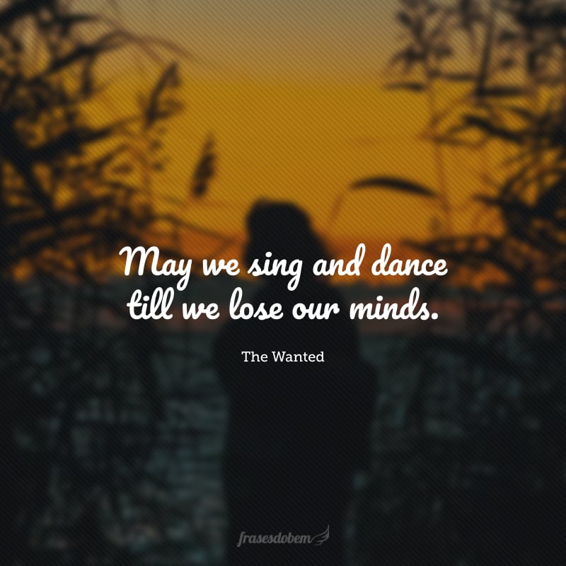 May we sing and dance till we lose our minds. (Que possamos cantar e dançar até perdermos a cabeça.)