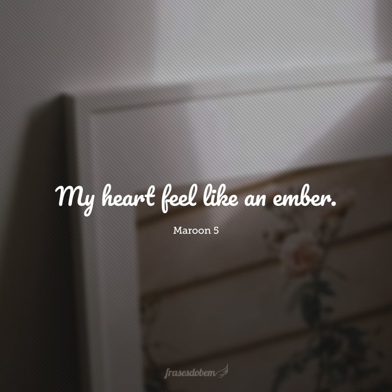 My heart feel like an ember. (Meu coração é como uma brasa.)