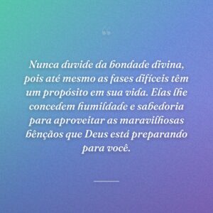 Nunca duvide da bondade divina, pois até mesmo as fases difíceis têm um propósito em sua vida. Elas lhe concedem humildade e sabedoria para aproveitar as maravilhosas bênçãos que Deus está preparando para você.