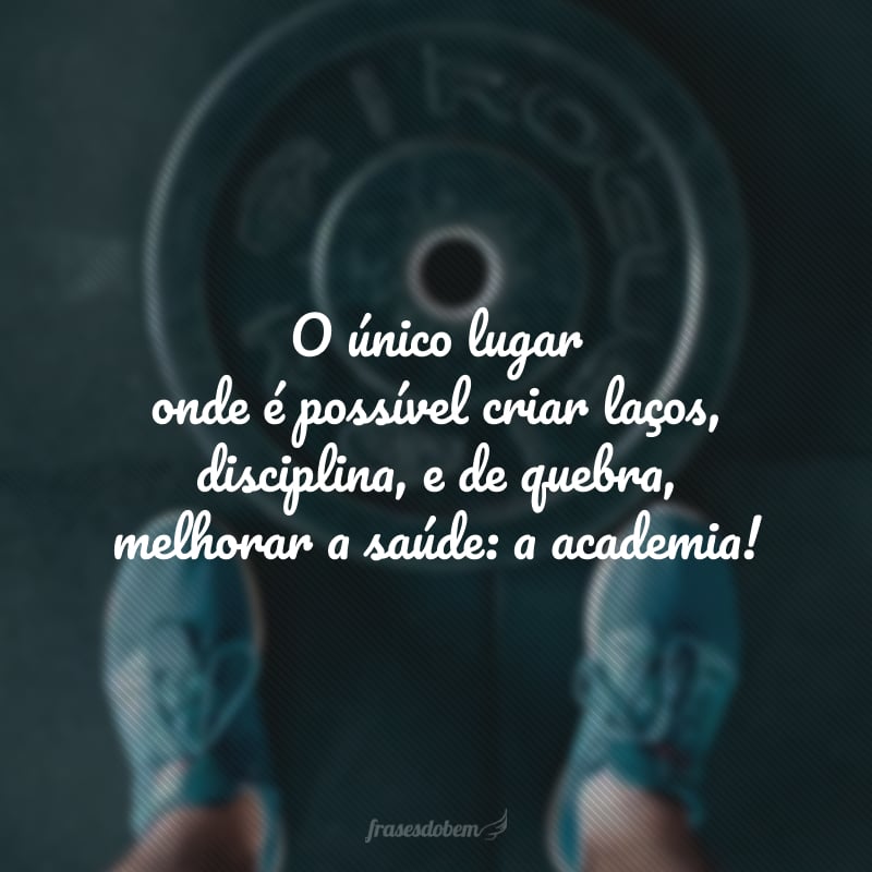 O único lugar onde é possível criar laços, disciplina, e de quebra, melhorar a saúde: a academia!