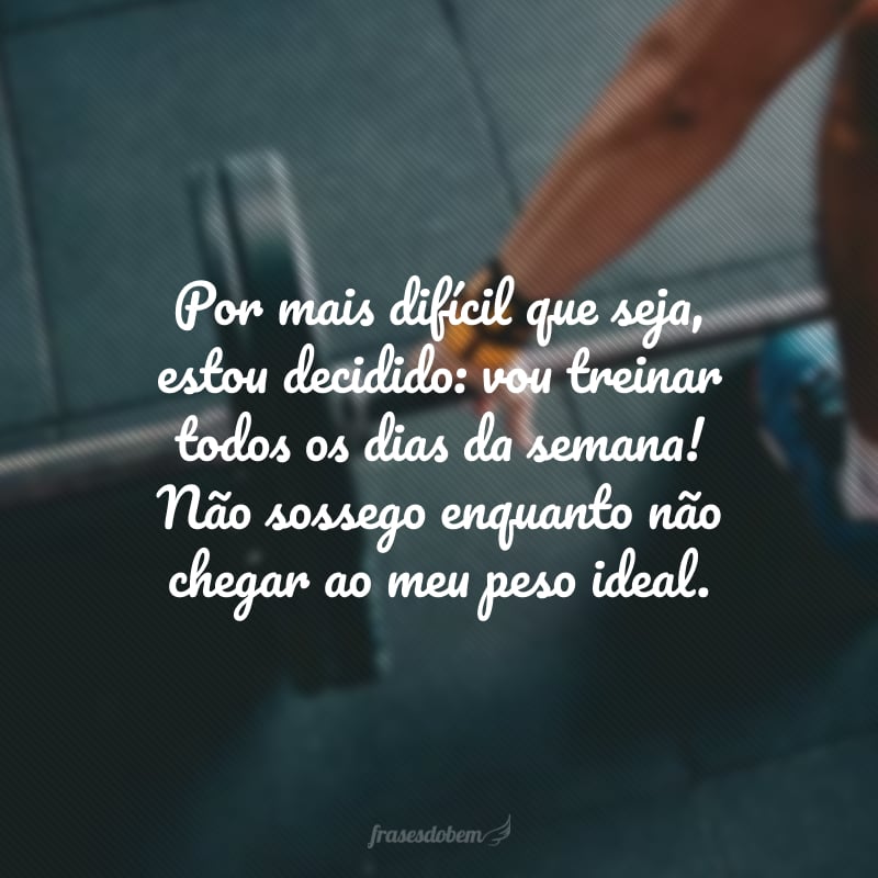 Por mais difícil que seja, estou decidido: vou treinar todos os dias da semana! Não sossego enquanto não chegar ao meu peso ideal.