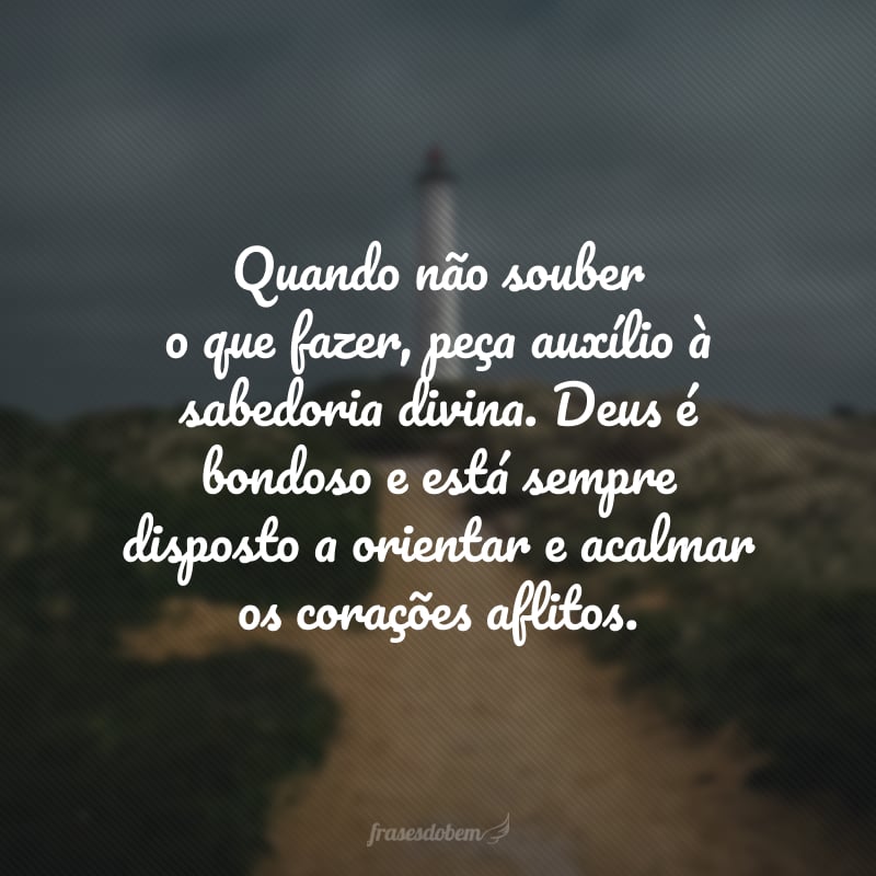 Quando não souber o que fazer, peça auxílio à sabedoria divina. Deus é bondoso e está sempre disposto a orientar e acalmar os corações aflitos.