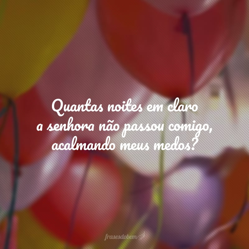 Quantas noites em claro a senhora não passou comigo, acalmando meus medos? É por essas e tantas outras coisas que eu te amo mais que tudo no mundo, minha mãe. Feliz aniversário! Aproveite esse dia.