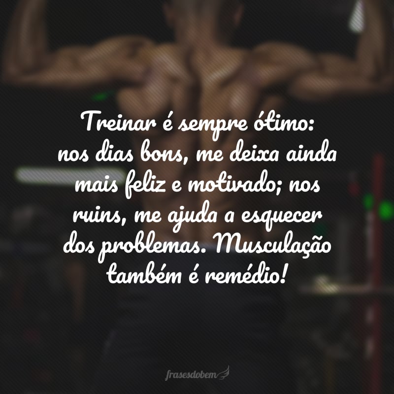 Treinar é sempre ótimo: nos dias bons, me deixa ainda mais feliz e motivado; nos ruins, me ajuda a esquecer dos problemas. Musculação também é remédio!