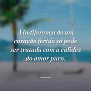A indiferença de um coração ferido só pode ser tratada com a calidez do amor puro.