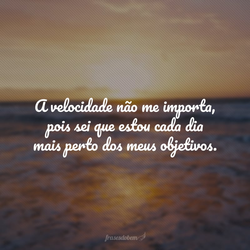 A velocidade não me importa, pois sei que estou cada dia mais perto dos meus objetivos.