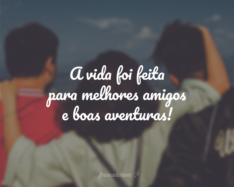 A vida foi feita para melhores amigos e boas aventuras!