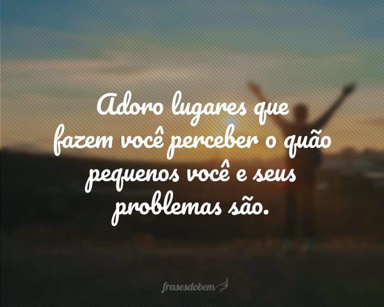 Adoro lugares que fazem você perceber o quão pequenos você e seus problemas são.