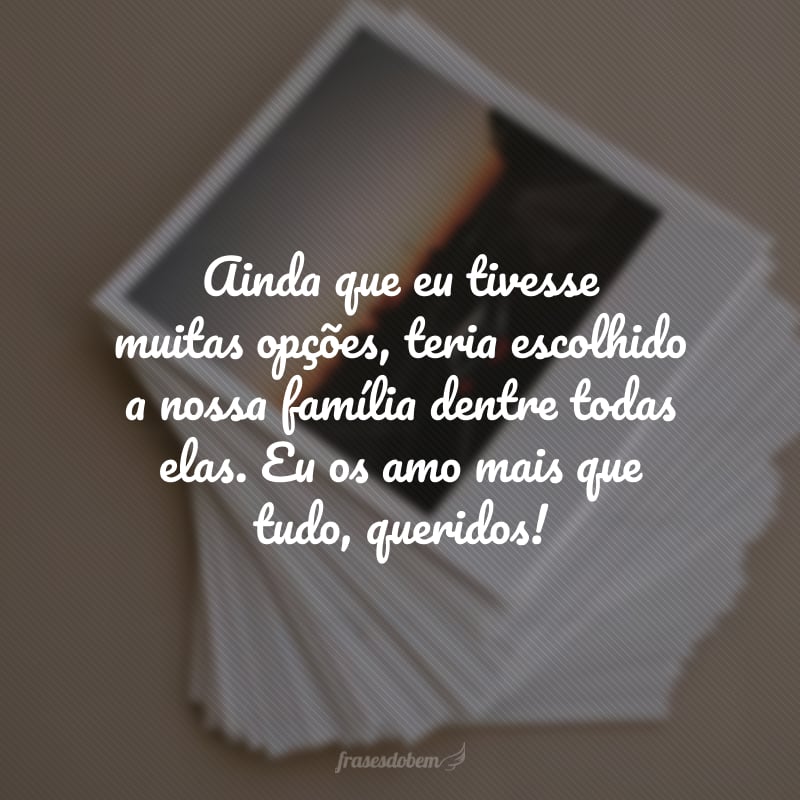 Ainda que eu tivesse muitas opções, teria escolhido a nossa família dentre todas elas. Eu os amo mais que tudo, queridos!