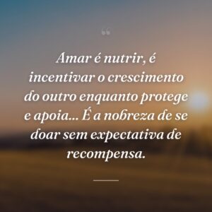 Amar é nutrir, é incentivar o crescimento do outro enquanto protege e apoia... É a nobreza de se doar sem expectativa de recompensa.