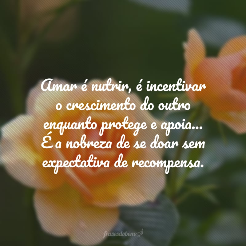 Amar é nutrir, é incentivar o crescimento do outro enquanto protege e apoia... É a nobreza de se doar sem expectativa de recompensa.