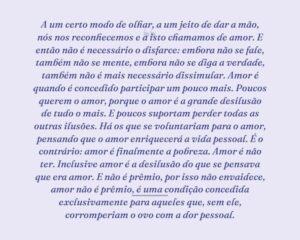 A um certo modo de olhar, a um jeito de dar a mão, nós nos reconhecemos e a isto chamamos de amor. E então não é necessário o disfarce: embora não se fale, também não se mente, embora não se diga a verdade, também não é mais necessário dissimular. Amor é quando é concedido participar um pouco mais. Poucos querem o amor, porque o amor é a grande desilusão de tudo o mais. E poucos suportam perder todas as outras ilusões. Há os que se voluntariam para o amor, pensando que o amor enriquecerá a vida pessoal. É o contrário: amor é finalmente a pobreza. Amor é não ter. Inclusive amor é a desilusão do que se pensava que era amor. E não é prêmio, por isso não envaidece, amor não é prêmio, é uma condição concedida exclusivamente para aqueles que, sem ele, corromperiam o ovo com a dor pessoal.