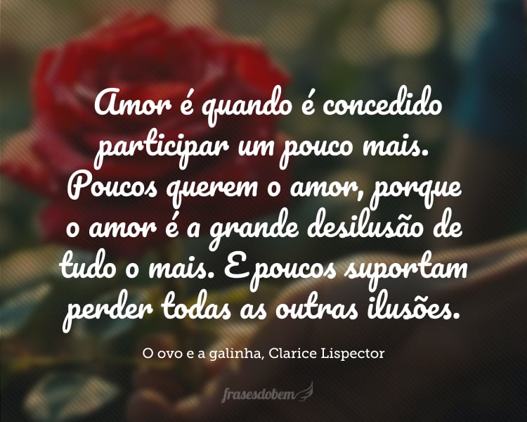 A um certo modo de olhar, a um jeito de dar a mão, nós nos reconhecemos e a isto chamamos de amor. E então não é necessário o disfarce: embora não se fale, também não se mente, embora não se diga a verdade, também não é mais necessário dissimular. Amor é quando é concedido participar um pouco mais. Poucos querem o amor, porque o amor é a grande desilusão de tudo o mais. E poucos suportam perder todas as outras ilusões. Há os que se voluntariam para o amor, pensando que o amor enriquecerá a vida pessoal. É o contrário: amor é finalmente a pobreza. Amor é não ter. Inclusive amor é a desilusão do que se pensava que era amor. E não é prêmio, por isso não envaidece, amor não é prêmio, é uma condição concedida exclusivamente para aqueles que, sem ele, corromperiam o ovo com a dor pessoal.