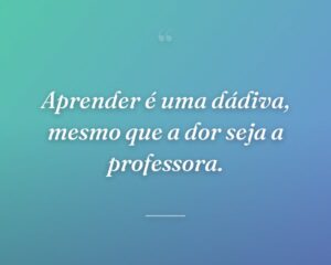 Aprender é uma dádiva, mesmo que a dor seja a professora.