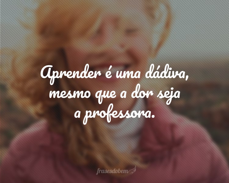 Aprender é uma dádiva, mesmo que a dor seja a professora.