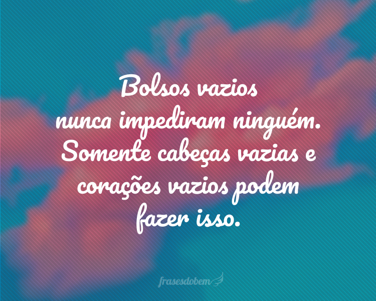 Bolsos vazios nunca impediram ninguém. Somente cabeças vazias e corações vazios podem fazer isso.