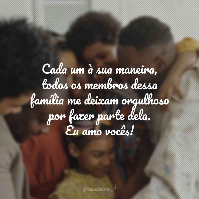 Cada um à sua maneira, todos os membros dessa família me deixam orgulhoso por fazer parte dela. Eu amo vocês!